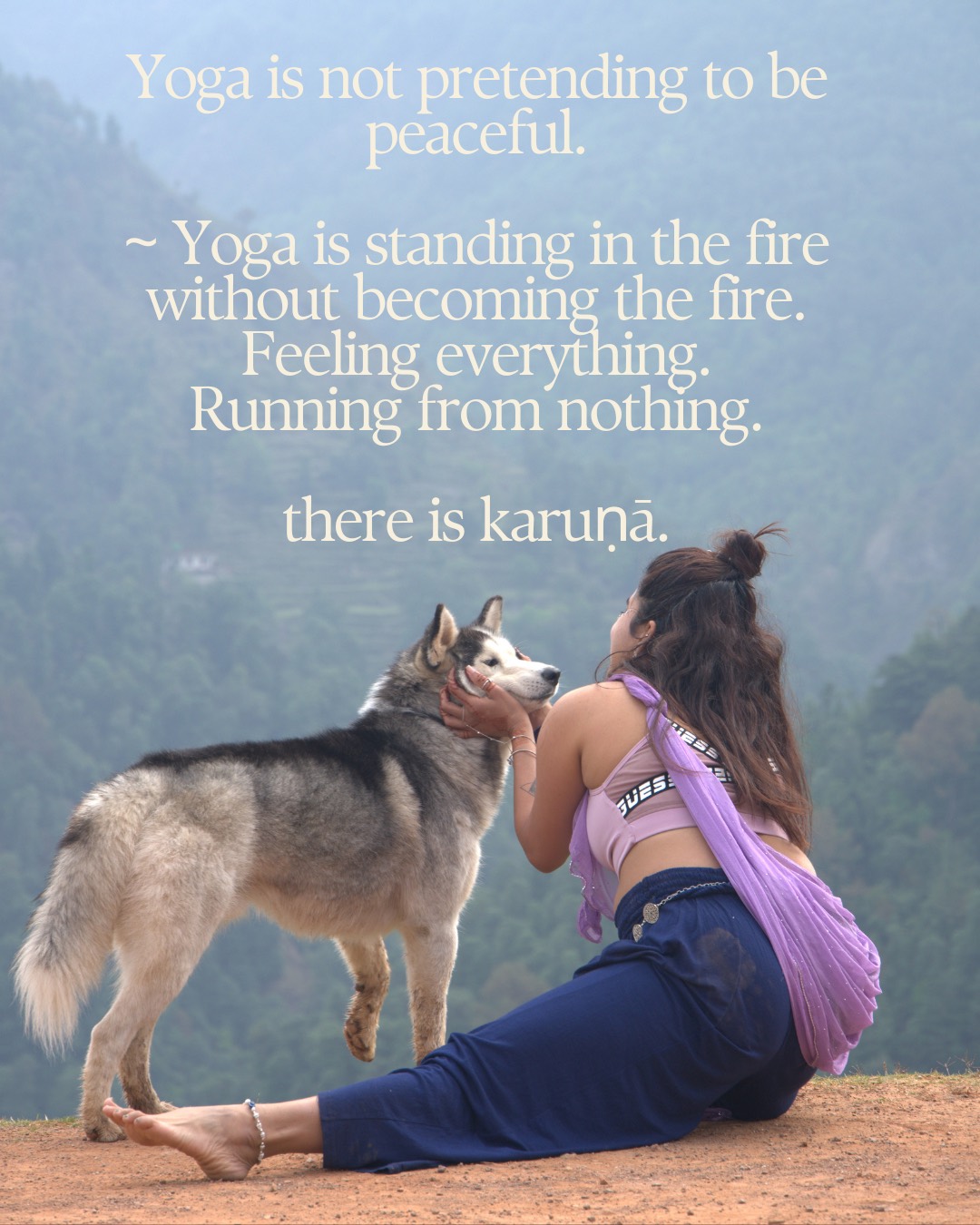 Yoga is not pretending to be peaceful. Yoga is standing in the fire without becoming the fire. Feeling everything. Running from nothing. There is karuṇā.